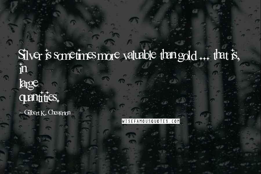 Gilbert K. Chesterton Quotes: Silver is sometimes more valuable than gold ... that is, in large quantities.