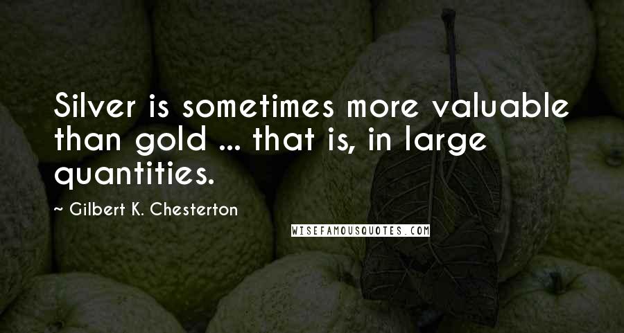 Gilbert K. Chesterton Quotes: Silver is sometimes more valuable than gold ... that is, in large quantities.