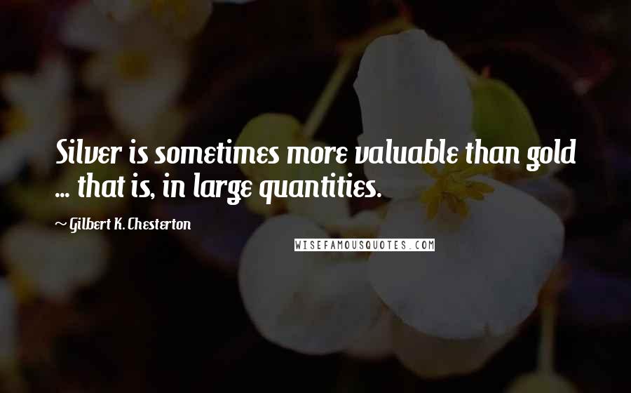 Gilbert K. Chesterton Quotes: Silver is sometimes more valuable than gold ... that is, in large quantities.