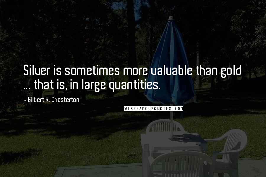 Gilbert K. Chesterton Quotes: Silver is sometimes more valuable than gold ... that is, in large quantities.