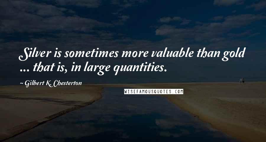 Gilbert K. Chesterton Quotes: Silver is sometimes more valuable than gold ... that is, in large quantities.