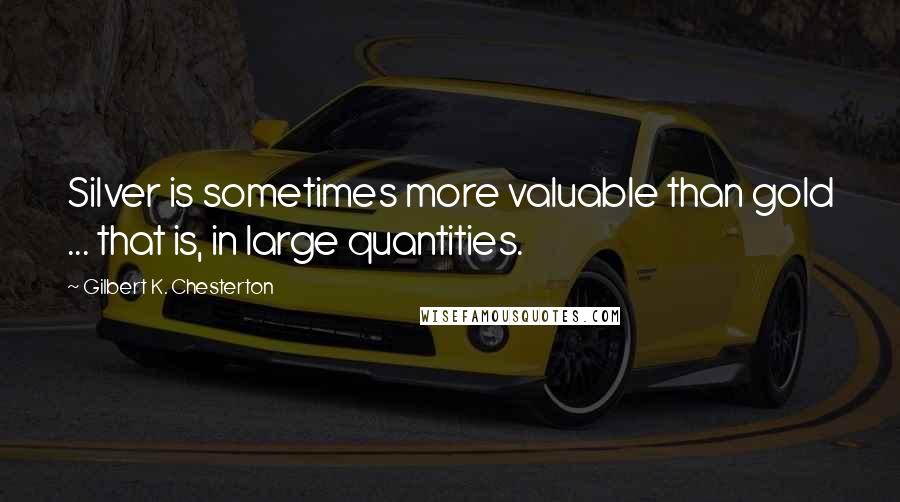 Gilbert K. Chesterton Quotes: Silver is sometimes more valuable than gold ... that is, in large quantities.
