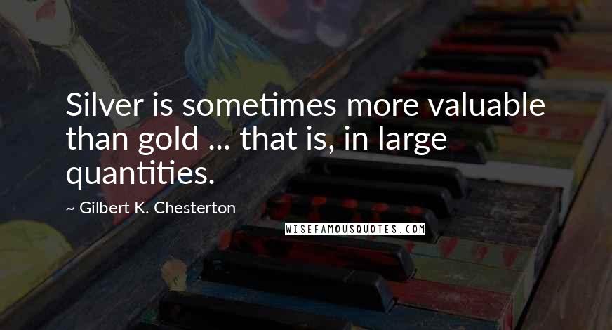 Gilbert K. Chesterton Quotes: Silver is sometimes more valuable than gold ... that is, in large quantities.