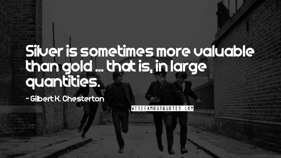 Gilbert K. Chesterton Quotes: Silver is sometimes more valuable than gold ... that is, in large quantities.