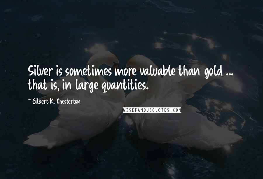 Gilbert K. Chesterton Quotes: Silver is sometimes more valuable than gold ... that is, in large quantities.