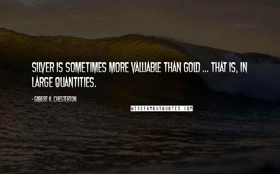 Gilbert K. Chesterton Quotes: Silver is sometimes more valuable than gold ... that is, in large quantities.