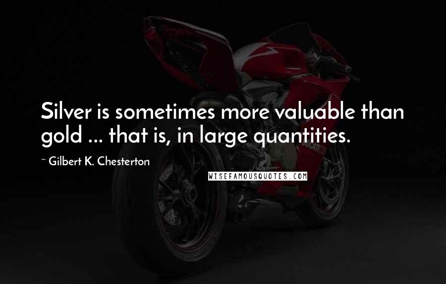 Gilbert K. Chesterton Quotes: Silver is sometimes more valuable than gold ... that is, in large quantities.