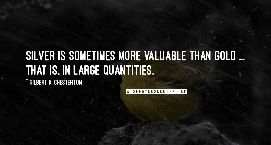 Gilbert K. Chesterton Quotes: Silver is sometimes more valuable than gold ... that is, in large quantities.