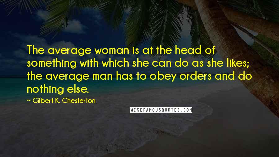 Gilbert K. Chesterton Quotes: The average woman is at the head of something with which she can do as she likes; the average man has to obey orders and do nothing else.