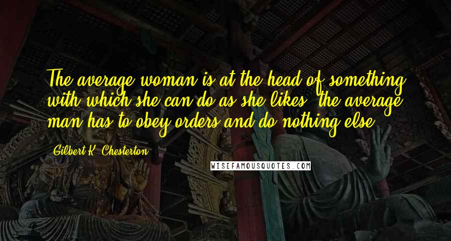 Gilbert K. Chesterton Quotes: The average woman is at the head of something with which she can do as she likes; the average man has to obey orders and do nothing else.