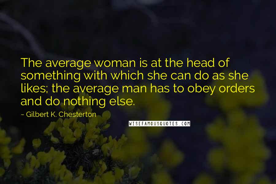 Gilbert K. Chesterton Quotes: The average woman is at the head of something with which she can do as she likes; the average man has to obey orders and do nothing else.