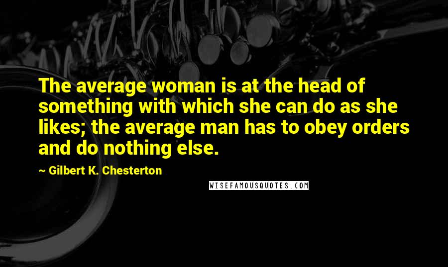 Gilbert K. Chesterton Quotes: The average woman is at the head of something with which she can do as she likes; the average man has to obey orders and do nothing else.