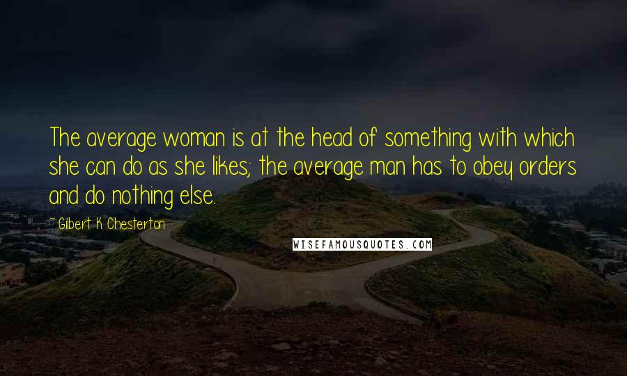 Gilbert K. Chesterton Quotes: The average woman is at the head of something with which she can do as she likes; the average man has to obey orders and do nothing else.