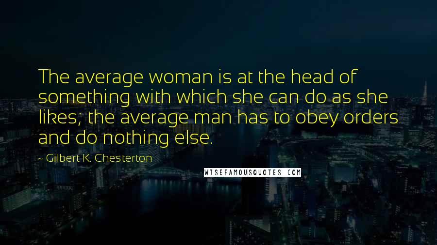 Gilbert K. Chesterton Quotes: The average woman is at the head of something with which she can do as she likes; the average man has to obey orders and do nothing else.