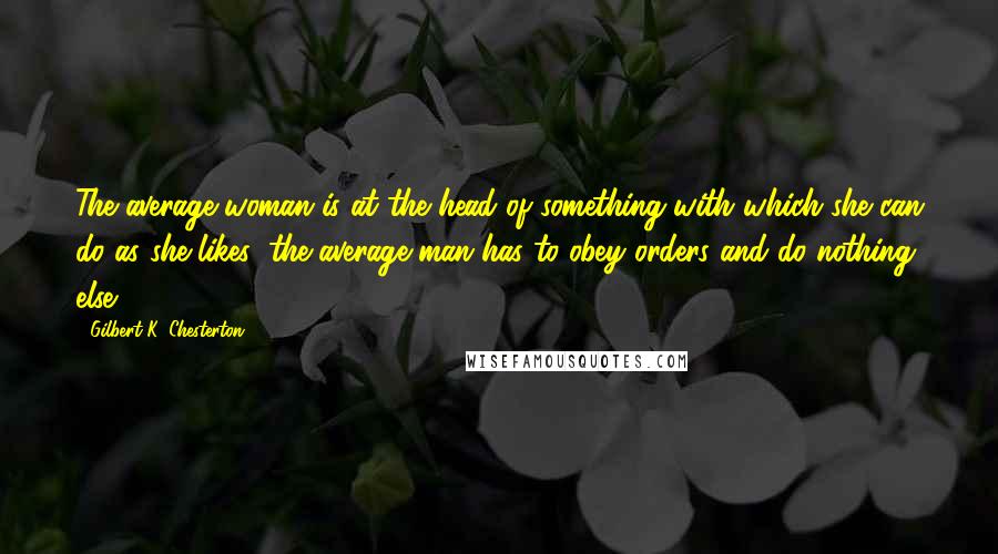 Gilbert K. Chesterton Quotes: The average woman is at the head of something with which she can do as she likes; the average man has to obey orders and do nothing else.