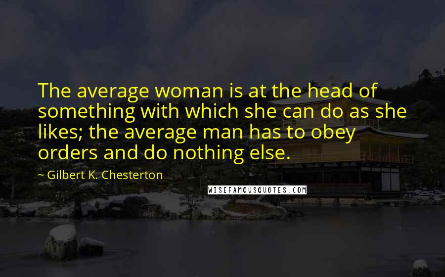 Gilbert K. Chesterton Quotes: The average woman is at the head of something with which she can do as she likes; the average man has to obey orders and do nothing else.