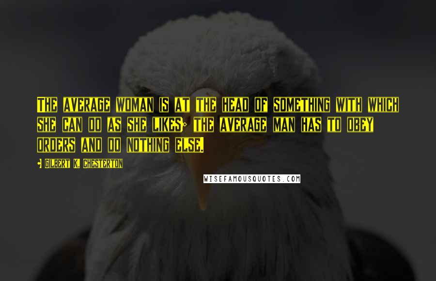 Gilbert K. Chesterton Quotes: The average woman is at the head of something with which she can do as she likes; the average man has to obey orders and do nothing else.