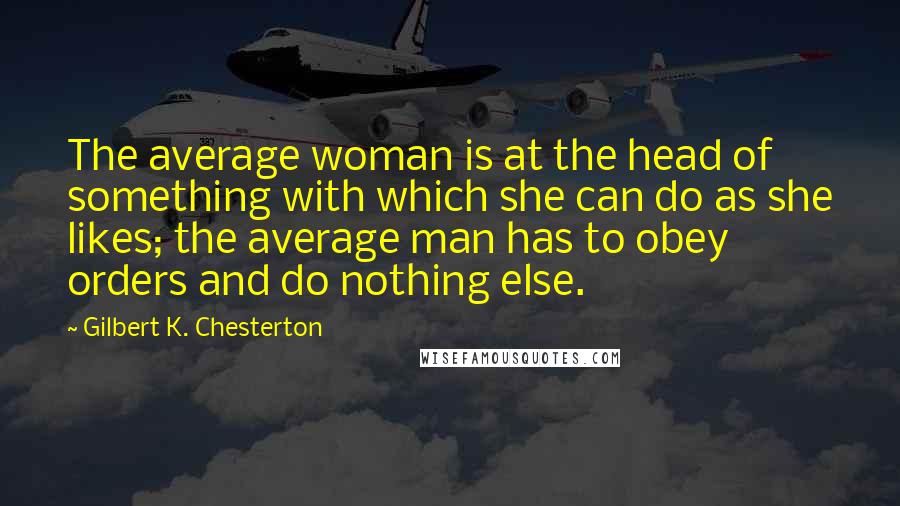Gilbert K. Chesterton Quotes: The average woman is at the head of something with which she can do as she likes; the average man has to obey orders and do nothing else.