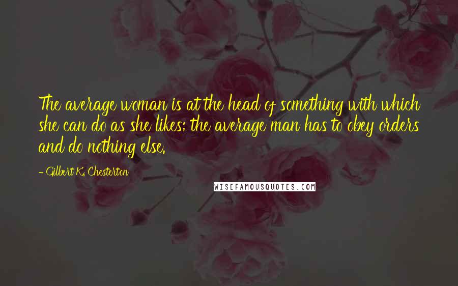 Gilbert K. Chesterton Quotes: The average woman is at the head of something with which she can do as she likes; the average man has to obey orders and do nothing else.