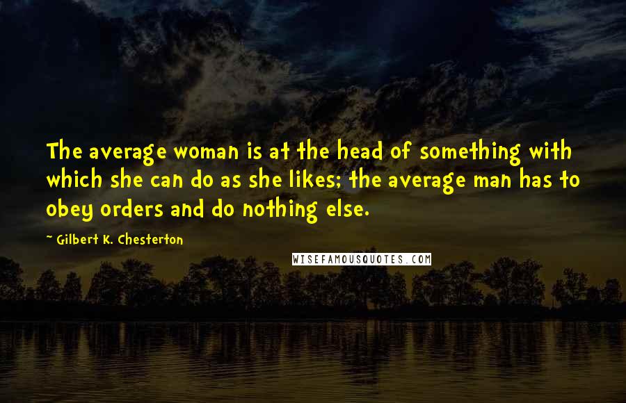 Gilbert K. Chesterton Quotes: The average woman is at the head of something with which she can do as she likes; the average man has to obey orders and do nothing else.