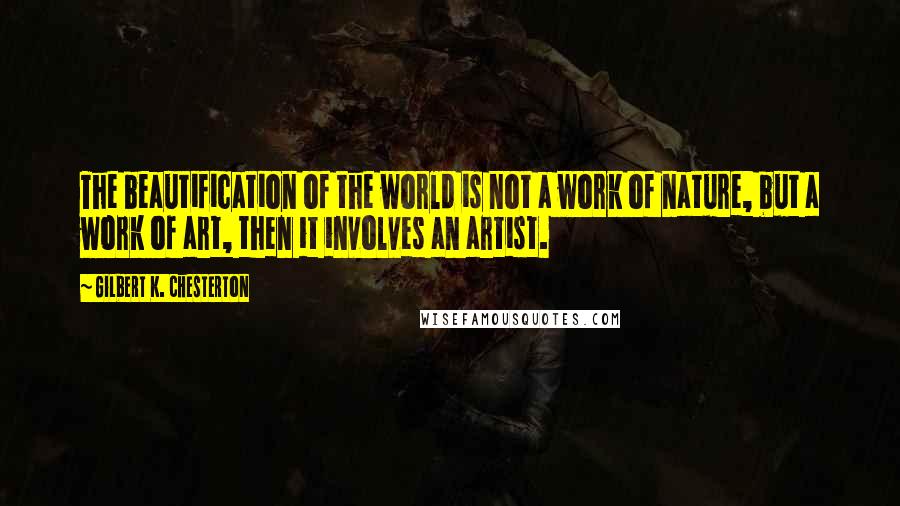 Gilbert K. Chesterton Quotes: The beautification of the world is not a work of nature, but a work of art, then it involves an artist.