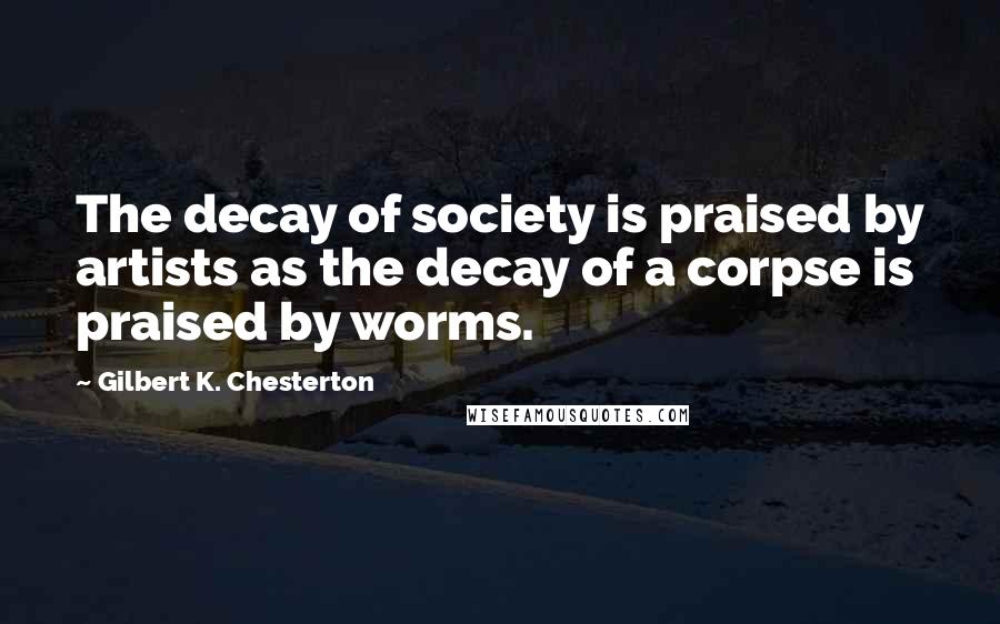 Gilbert K. Chesterton Quotes: The decay of society is praised by artists as the decay of a corpse is praised by worms.