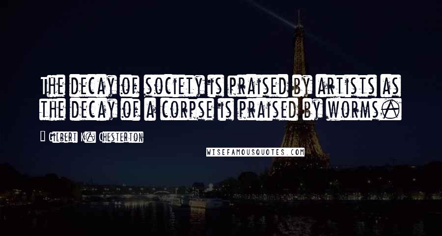 Gilbert K. Chesterton Quotes: The decay of society is praised by artists as the decay of a corpse is praised by worms.