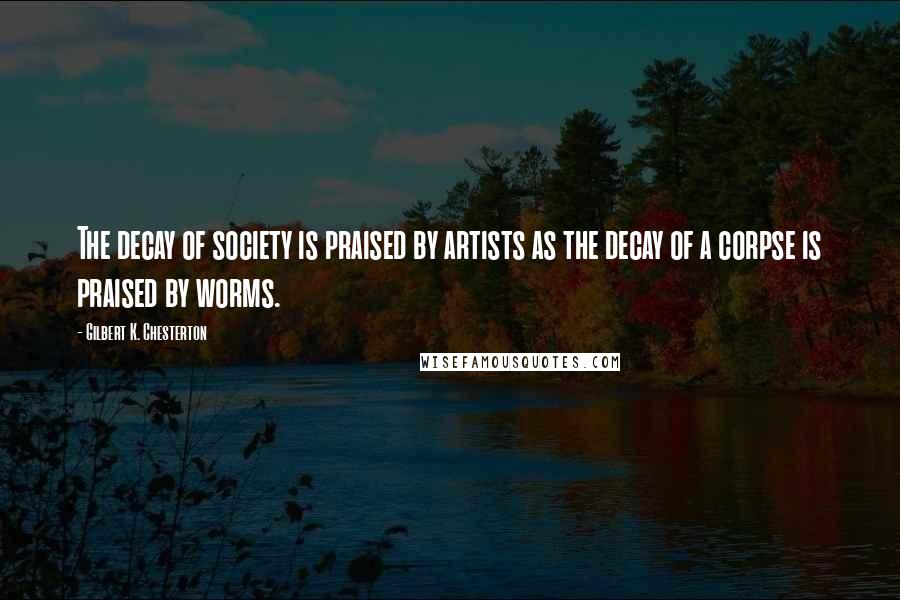 Gilbert K. Chesterton Quotes: The decay of society is praised by artists as the decay of a corpse is praised by worms.