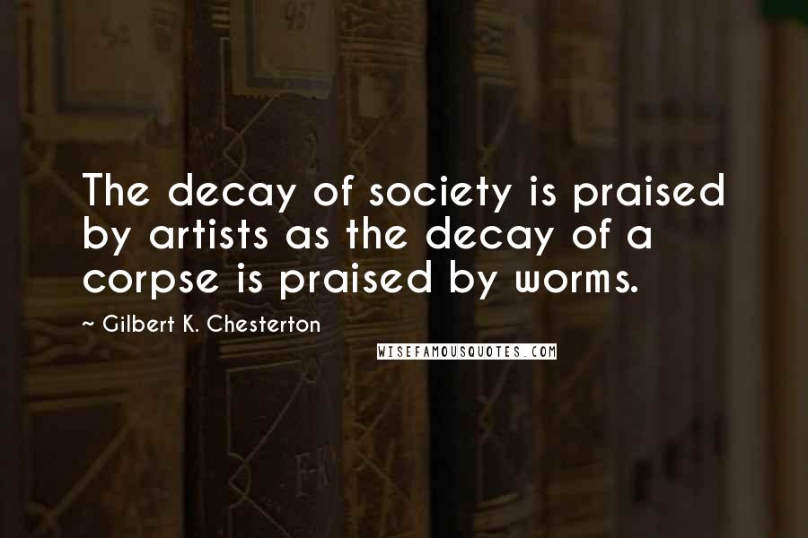 Gilbert K. Chesterton Quotes: The decay of society is praised by artists as the decay of a corpse is praised by worms.