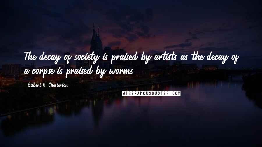 Gilbert K. Chesterton Quotes: The decay of society is praised by artists as the decay of a corpse is praised by worms.