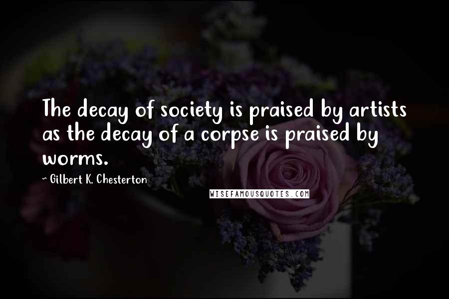 Gilbert K. Chesterton Quotes: The decay of society is praised by artists as the decay of a corpse is praised by worms.