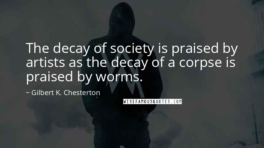 Gilbert K. Chesterton Quotes: The decay of society is praised by artists as the decay of a corpse is praised by worms.