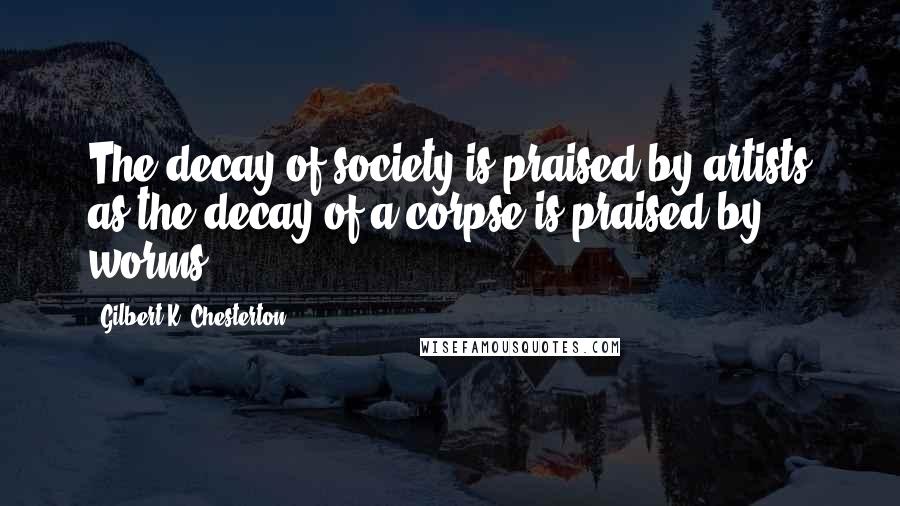 Gilbert K. Chesterton Quotes: The decay of society is praised by artists as the decay of a corpse is praised by worms.