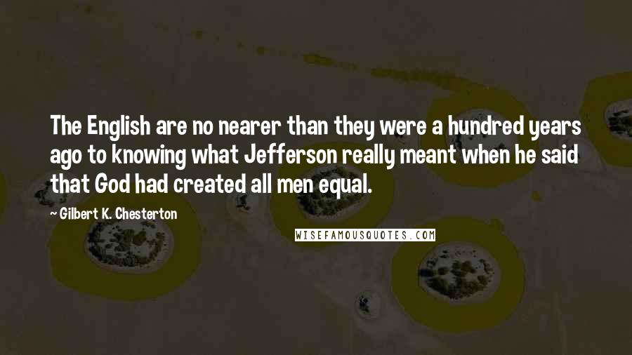 Gilbert K. Chesterton Quotes: The English are no nearer than they were a hundred years ago to knowing what Jefferson really meant when he said that God had created all men equal.