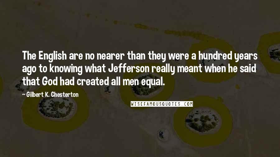Gilbert K. Chesterton Quotes: The English are no nearer than they were a hundred years ago to knowing what Jefferson really meant when he said that God had created all men equal.