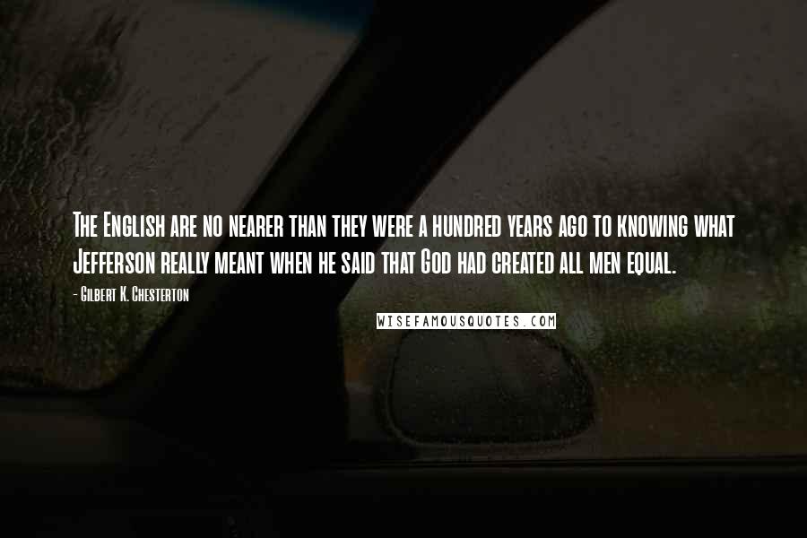 Gilbert K. Chesterton Quotes: The English are no nearer than they were a hundred years ago to knowing what Jefferson really meant when he said that God had created all men equal.