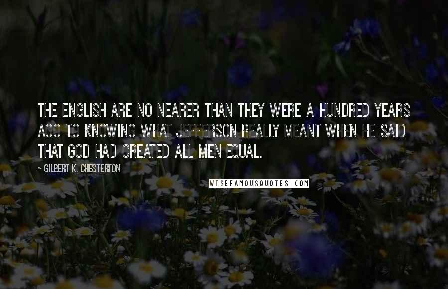 Gilbert K. Chesterton Quotes: The English are no nearer than they were a hundred years ago to knowing what Jefferson really meant when he said that God had created all men equal.