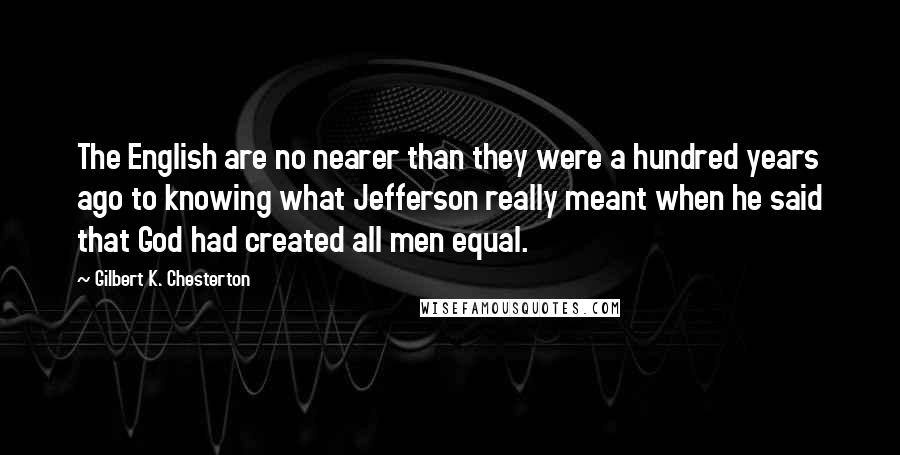 Gilbert K. Chesterton Quotes: The English are no nearer than they were a hundred years ago to knowing what Jefferson really meant when he said that God had created all men equal.