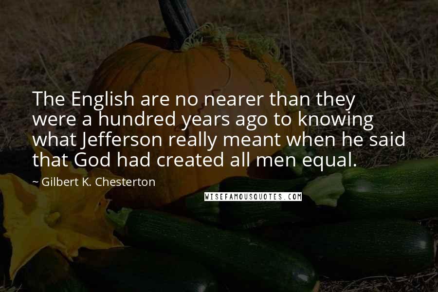 Gilbert K. Chesterton Quotes: The English are no nearer than they were a hundred years ago to knowing what Jefferson really meant when he said that God had created all men equal.