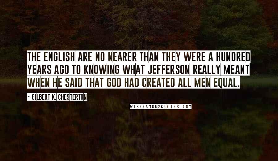 Gilbert K. Chesterton Quotes: The English are no nearer than they were a hundred years ago to knowing what Jefferson really meant when he said that God had created all men equal.