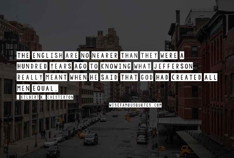 Gilbert K. Chesterton Quotes: The English are no nearer than they were a hundred years ago to knowing what Jefferson really meant when he said that God had created all men equal.