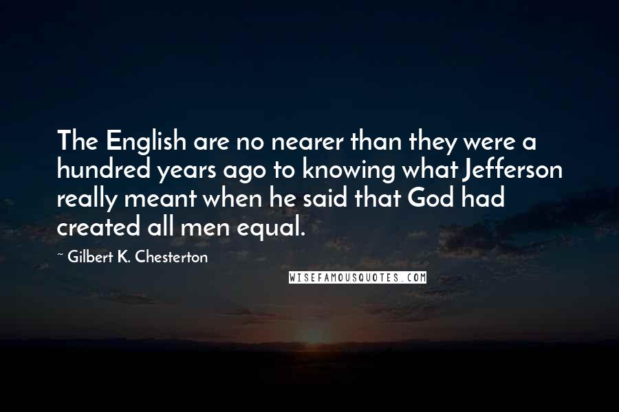 Gilbert K. Chesterton Quotes: The English are no nearer than they were a hundred years ago to knowing what Jefferson really meant when he said that God had created all men equal.