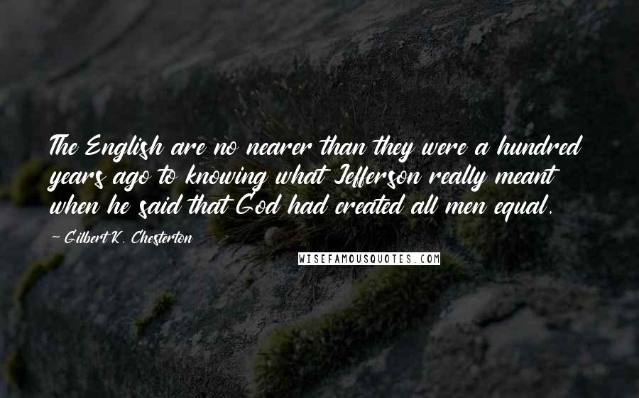 Gilbert K. Chesterton Quotes: The English are no nearer than they were a hundred years ago to knowing what Jefferson really meant when he said that God had created all men equal.