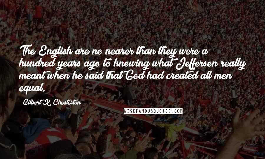 Gilbert K. Chesterton Quotes: The English are no nearer than they were a hundred years ago to knowing what Jefferson really meant when he said that God had created all men equal.