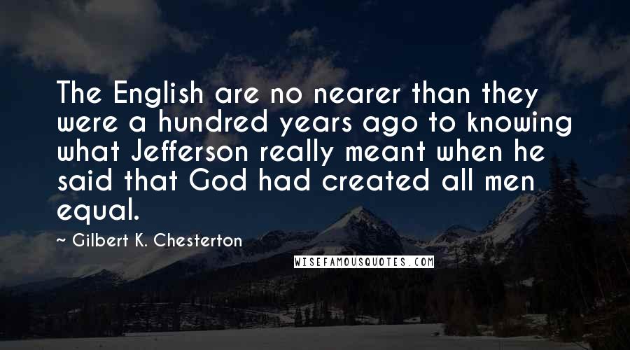 Gilbert K. Chesterton Quotes: The English are no nearer than they were a hundred years ago to knowing what Jefferson really meant when he said that God had created all men equal.