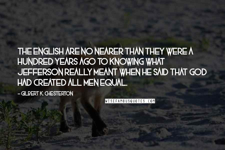 Gilbert K. Chesterton Quotes: The English are no nearer than they were a hundred years ago to knowing what Jefferson really meant when he said that God had created all men equal.