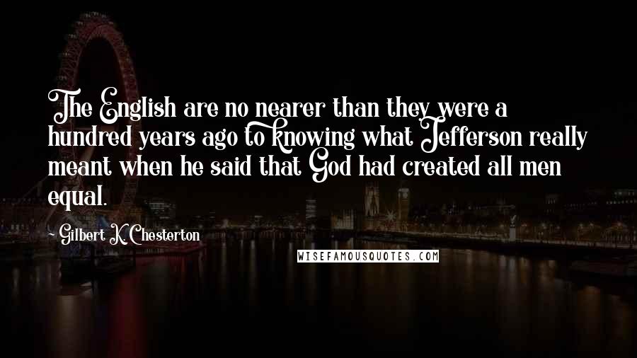 Gilbert K. Chesterton Quotes: The English are no nearer than they were a hundred years ago to knowing what Jefferson really meant when he said that God had created all men equal.