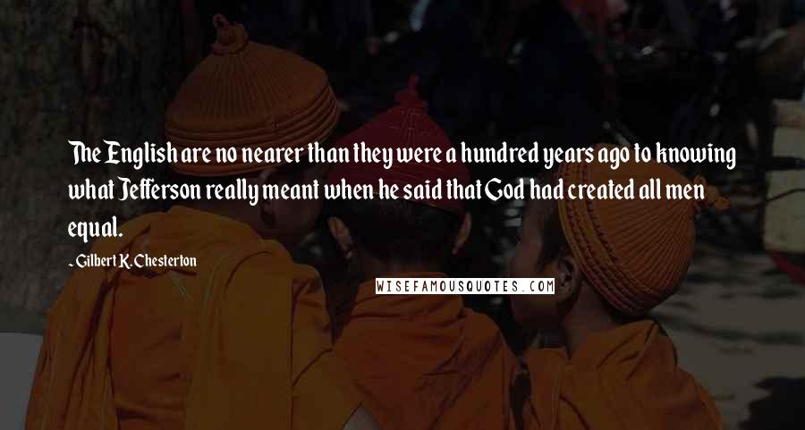 Gilbert K. Chesterton Quotes: The English are no nearer than they were a hundred years ago to knowing what Jefferson really meant when he said that God had created all men equal.