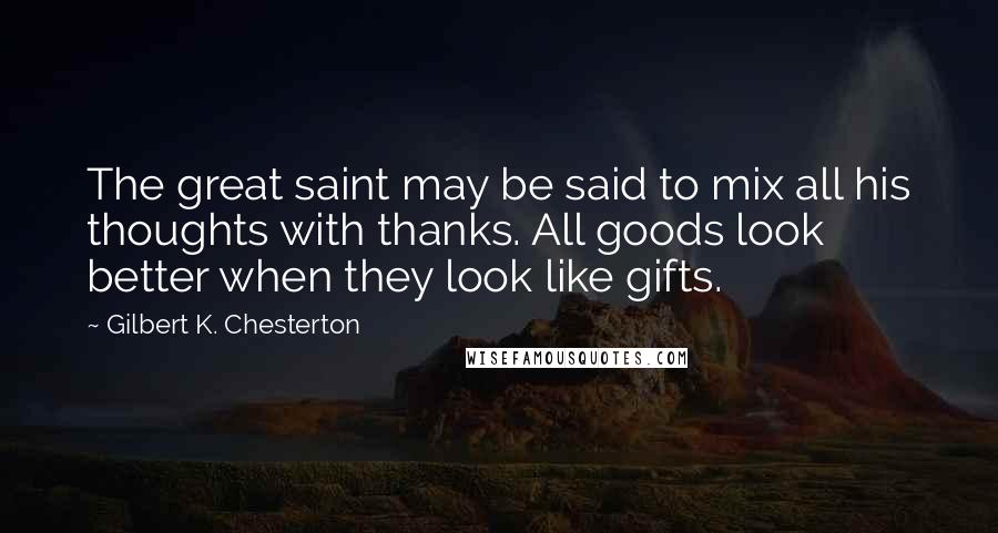 Gilbert K. Chesterton Quotes: The great saint may be said to mix all his thoughts with thanks. All goods look better when they look like gifts.