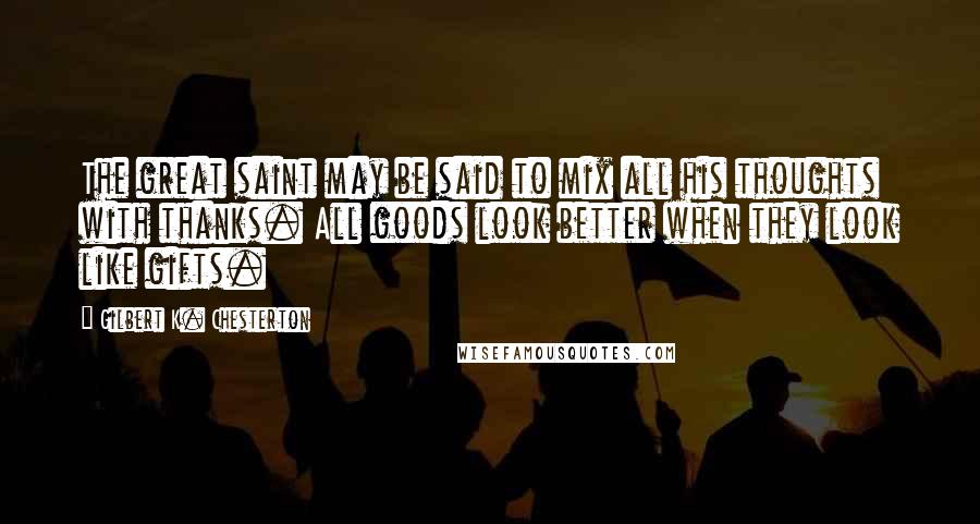 Gilbert K. Chesterton Quotes: The great saint may be said to mix all his thoughts with thanks. All goods look better when they look like gifts.